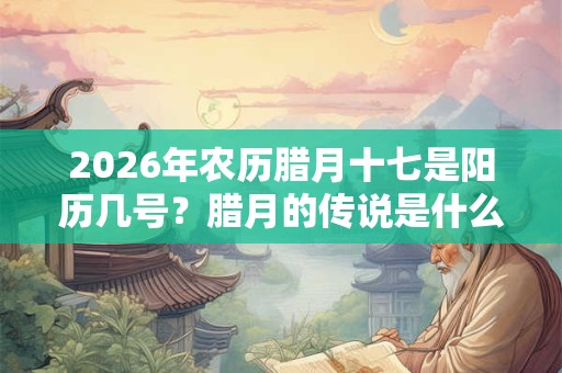 2026年农历腊月十七是阳历几号？腊月的传说是什么？