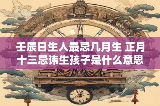 壬辰日生人最忌几月生 正月十三忌讳生孩子是什么意思