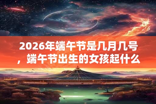 2026年端午节是几月几号,端午节出生的女孩起什么名字合适 2026年端午节是几月几号,端午节出生的女孩起什么名字合适