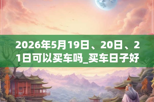 2026年5月19日、20日、21日可以买车吗_买车日子好吗
