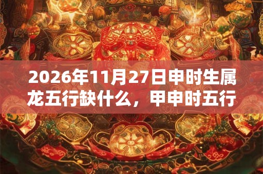 2026年11月27日申时生属龙五行缺什么，甲申时五行缺什么