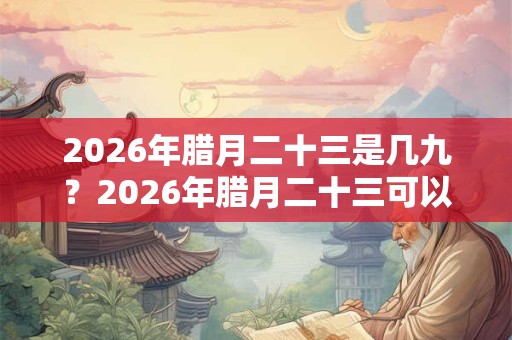 2026年腊月二十三是几九？2026年腊月二十三可以搬家吗？