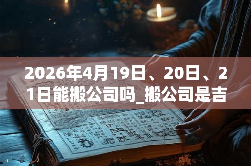 2026年4月19日、20日、21日能搬公司吗_搬公司是吉日吗 2026年4月19日、20日、21日能搬公司吗_搬公司是吉日吗