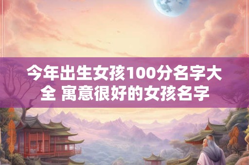 今年出生女孩100分名字大全 寓意很好的女孩名字