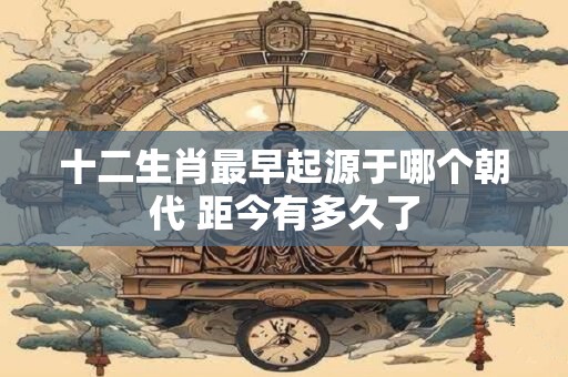 十二生肖最早起源于哪个朝代 距今有多久了