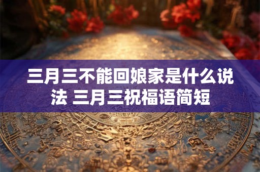 三月三不能回娘家是什么说法 三月三祝福语简短