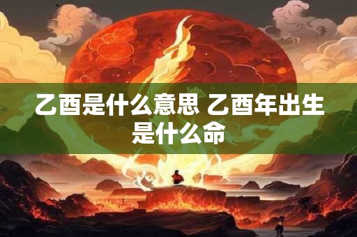 乙酉是什么意思 乙酉年出生是什么命
