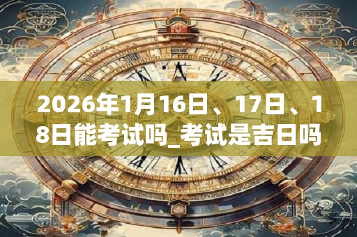 2026年1月16日、17日、18日能考试吗_考试是吉日吗