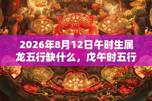 2026年8月12日午时生属龙五行缺什么，戊午时五行缺什么