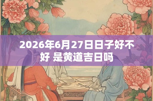 2026年6月27日日子好不好 是黄道吉日吗 2026年6月27日日子好不好 是黄道吉日吗