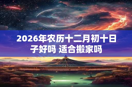 2026年农历十二月初十日子好吗 适合搬家吗