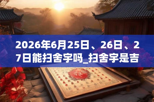 2026年6月25日、26日、27日能扫舍宇吗_扫舍宇是吉日吗