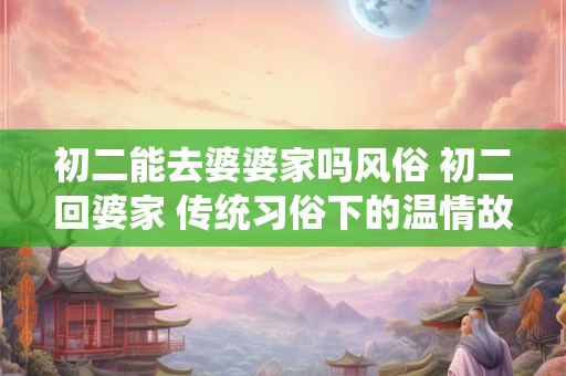 初二能去婆婆家吗风俗 初二回婆家 传统习俗下的温情故事