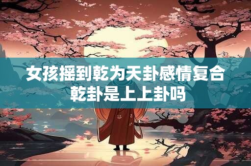 女孩摇到乾为天卦感情复合 乾卦是上上卦吗 女孩摇到乾为天卦感情复合 乾卦是上上卦吗