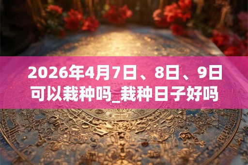 2026年4月7日、8日、9日可以栽种吗_栽种日子好吗 2026年4月7日、8日、9日可以栽种吗_栽种日子好吗