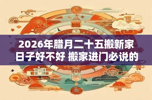 2026年腊月二十五搬新家日子好不好 搬家进门必说的话是什么