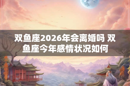 双鱼座2026年会离婚吗 双鱼座今年感情状况如何