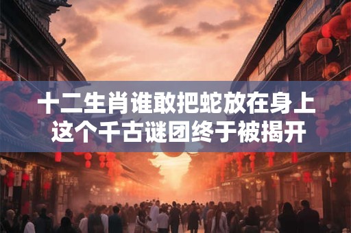十二生肖谁敢把蛇放在身上 这个千古谜团终于被揭开！