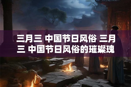三月三 中国节日风俗 三月三 中国节日风俗的璀璨瑰宝