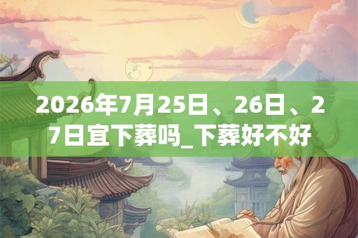 2026年7月25日、26日、27日宜下葬吗_下葬好不好