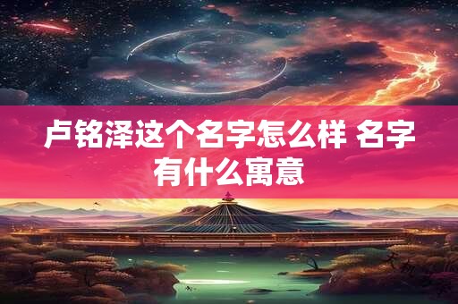 卢铭泽这个名字怎么样 名字有什么寓意 卢铭泽这个名字怎么样 名字有什么寓意