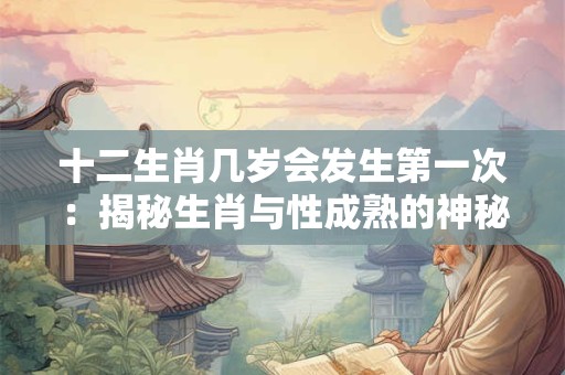 十二生肖几岁会发生第一次:揭秘生肖与性成熟的神秘关系 十二生肖几岁会发生第一次:揭秘生肖与性成熟的神秘关系