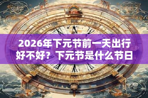2026年下元节前一天出行好不好?下元节是什么节日? 2026年下元节前一天出行好不好?下元节是什么节日?