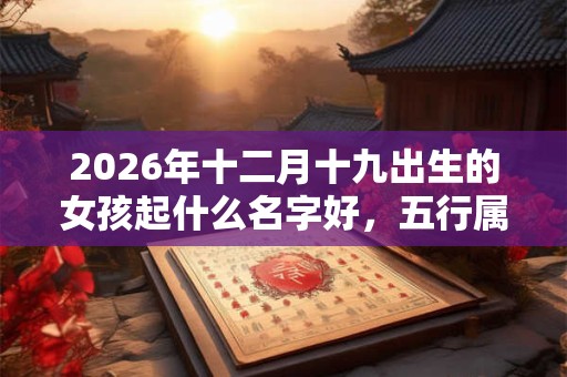 2026年十二月十九出生的女孩起什么名字好，五行属什么