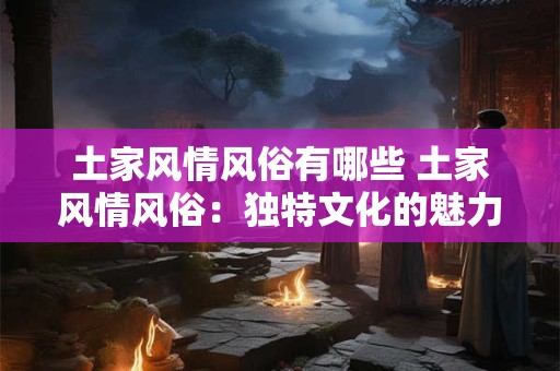 土家风情风俗有哪些 土家风情风俗：独特文化的魅力之旅