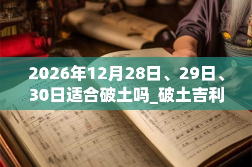 2026年12月28日、29日、30日适合破土吗_破土吉利吗 2026年12月28日、29日、30日适合破土吗_破土吉利吗