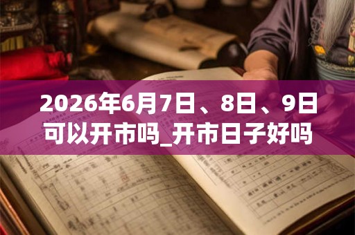 2026年6月7日、8日、9日可以开市吗_开市日子好吗