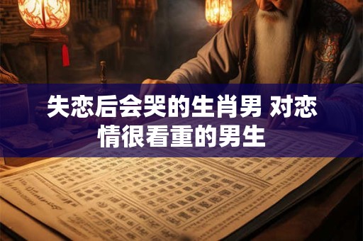 失恋后会哭的生肖男 对恋情很看重的男生