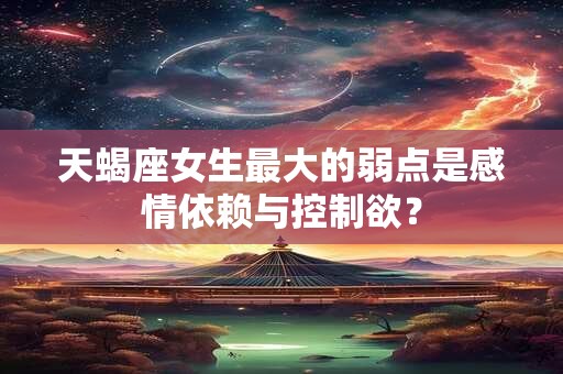 天蝎座女生最大的弱点是感情依赖与控制欲？