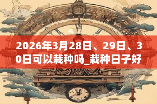 2026年3月28日、29日、30日可以栽种吗_栽种日子好吗