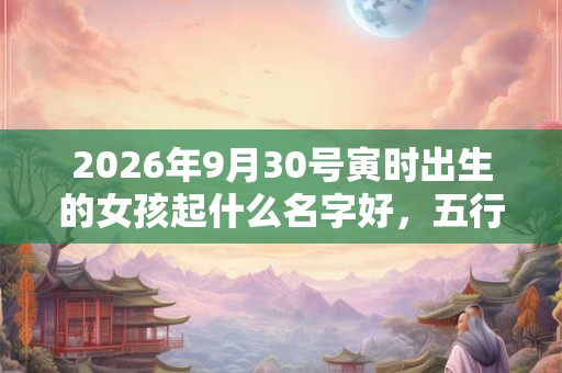 2026年9月30号寅时出生的女孩起什么名字好，五行属什么