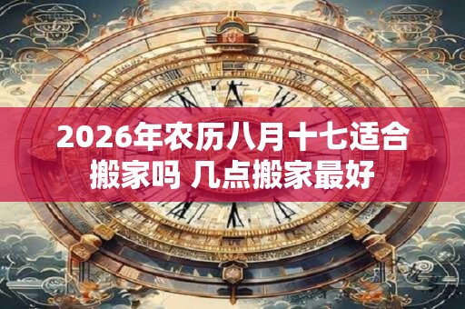 2026年农历八月十七适合搬家吗 几点搬家最好