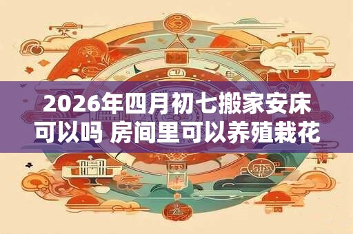 2026年四月初七搬家安床可以吗 房间里可以养殖栽花吗 2026年四月初七搬家安床可以吗 房间里可以养殖栽花吗