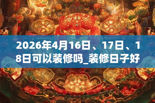 2026年4月16日、17日、18日可以装修吗_装修日子好吗