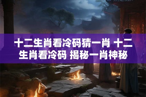 十二生肖看冷码猜一肖 十二生肖看冷码 揭秘一肖神秘面纱！