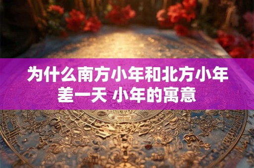 为什么南方小年和北方小年差一天 小年的寓意
