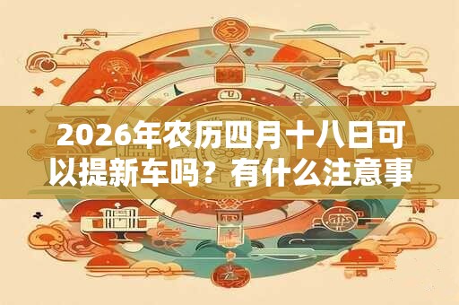 2026年农历四月十八日可以提新车吗?有什么注意事项? 2026年农历四月十八日可以提新车吗?有什么注意事项?