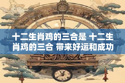十二生肖鸡的三合是 十二生肖鸡的三合 带来好运和成功！