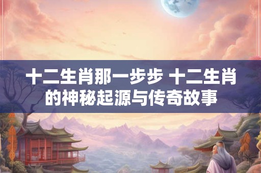 十二生肖那一步步 十二生肖的神秘起源与传奇故事 十二生肖那一步步 十二生肖的神秘起源与传奇故事