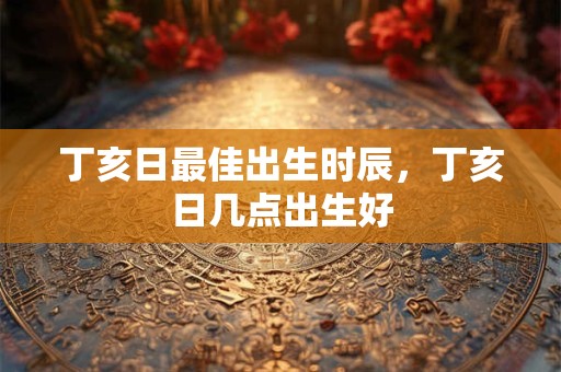 丁亥日最佳出生时辰，丁亥日几点出生好