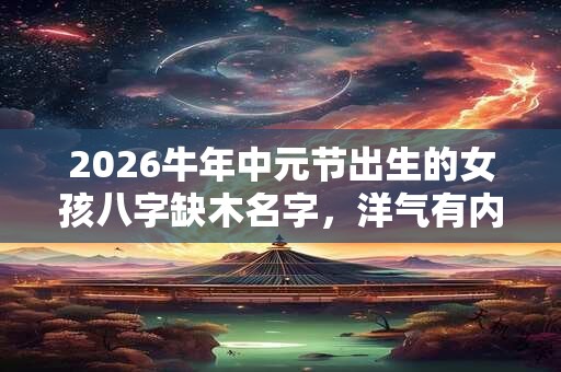 2026牛年中元节出生的女孩八字缺木名字，洋气有内涵的名字