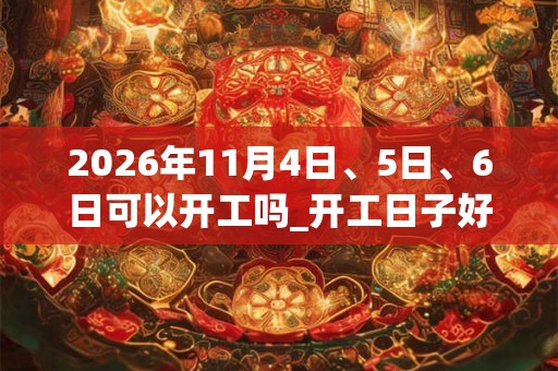 2026年11月4日、5日、6日可以开工吗_开工日子好吗