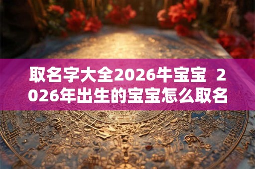 取名字大全2026牛宝宝  2026年出生的宝宝怎么取名字