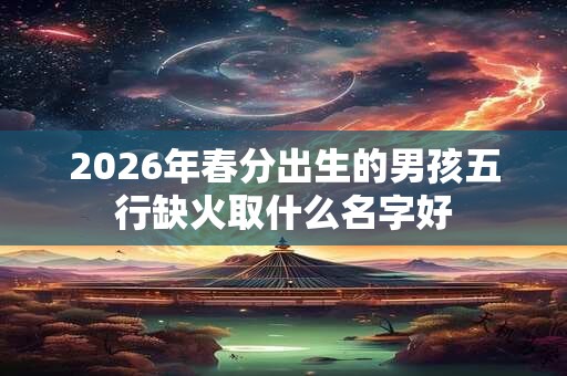 2026年春分出生的男孩五行缺火取什么名字好 2026年春分出生的男孩五行缺火取什么名字好