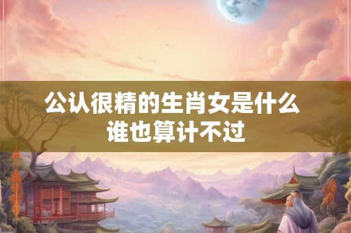 公认很精的生肖女是什么 谁也算计不过 公认很精的生肖女是什么 谁也算计不过