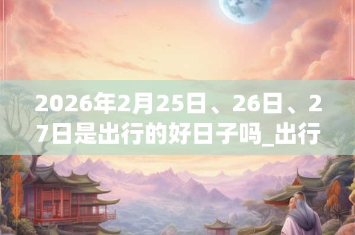 2026年2月25日、26日、27日是出行的好日子吗_出行可以吗